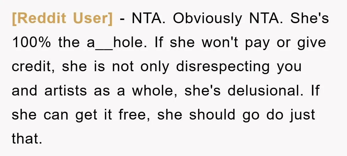 [Reddit User] − NTA. Obviously NTA. She's 100% the a__hole. If she won't pay or give credit, she is not only disrespecting you and artists as a whole, she's delusional....