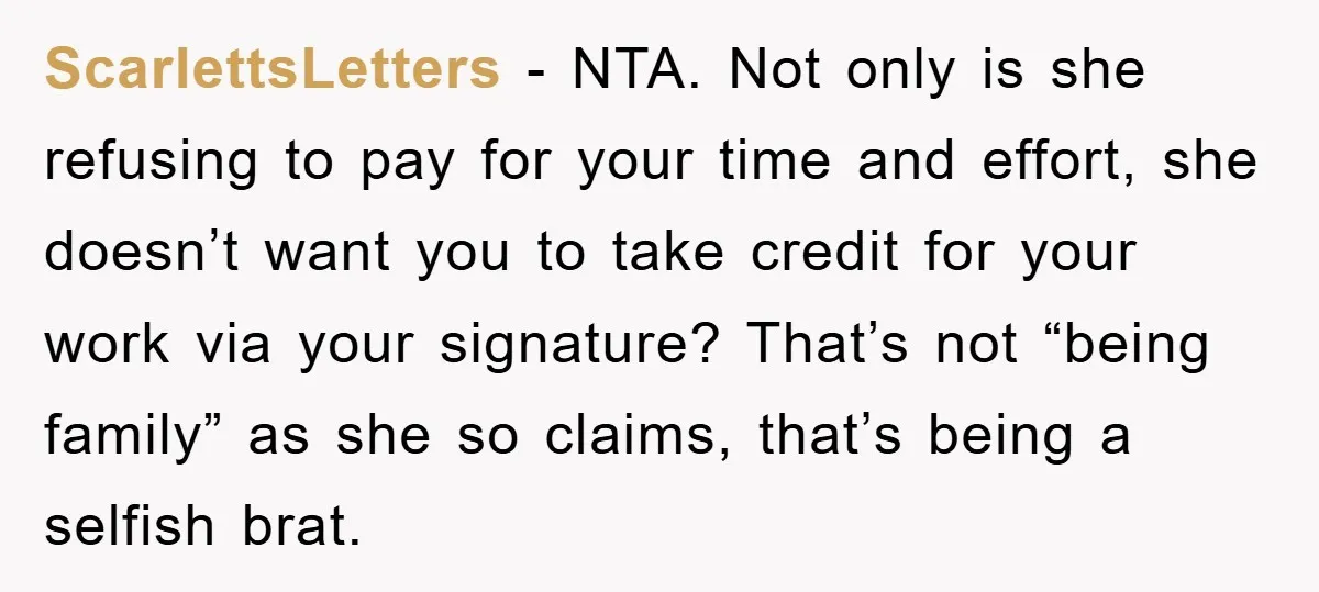 ScarlettsLetters − NTA. Not only is she refusing to pay for your time and effort, she doesn’t want you to take credit for your work via your signature? That’s not...