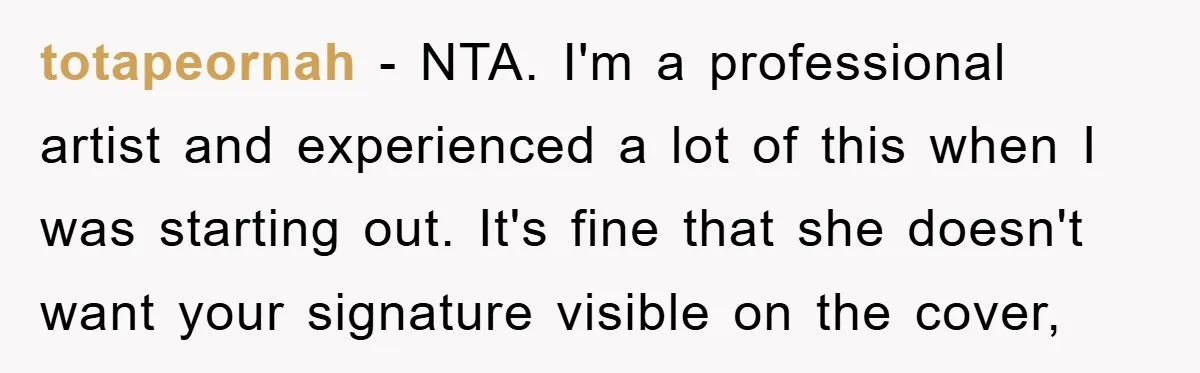 totapeornah − NTA. I'm a professional artist and experienced a lot of this when I was starting out. It's fine that she doesn't want your signature visible on the cover,
