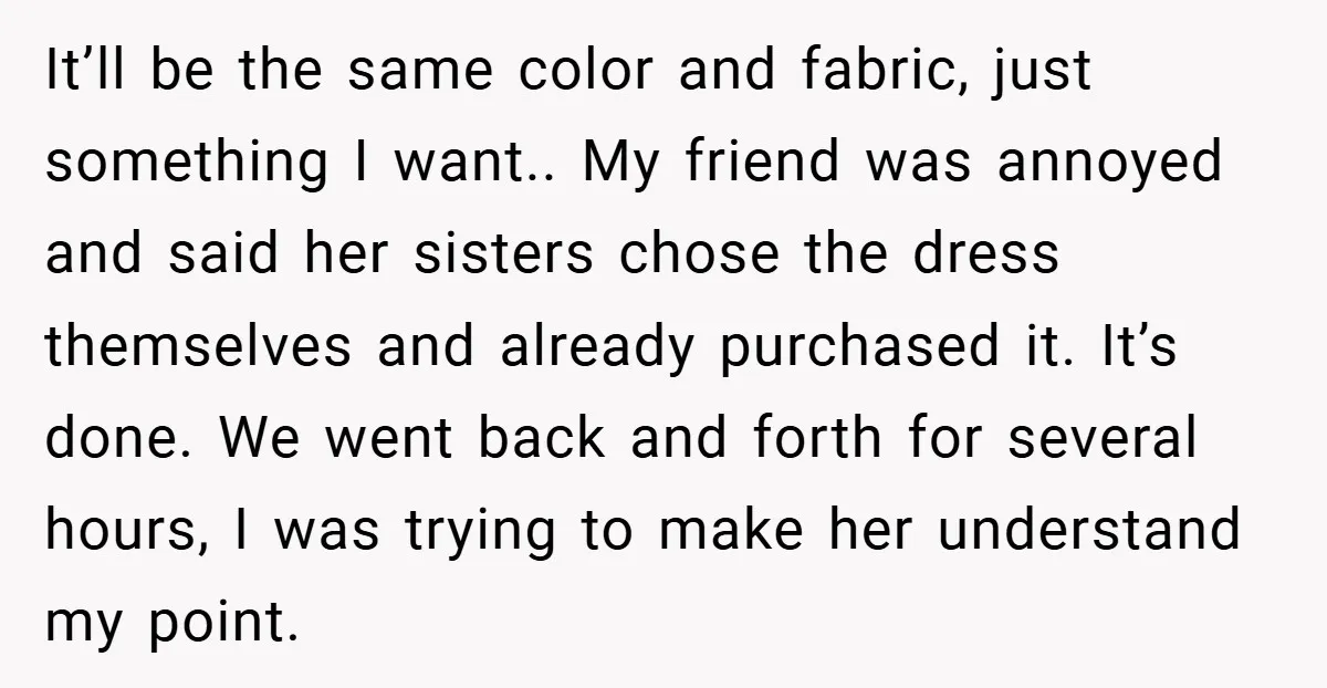 It’ll be the same color and fabric, just something I want.. My friend was annoyed and said her sisters chose the dress themselves and already purchased it. It’s done. We...