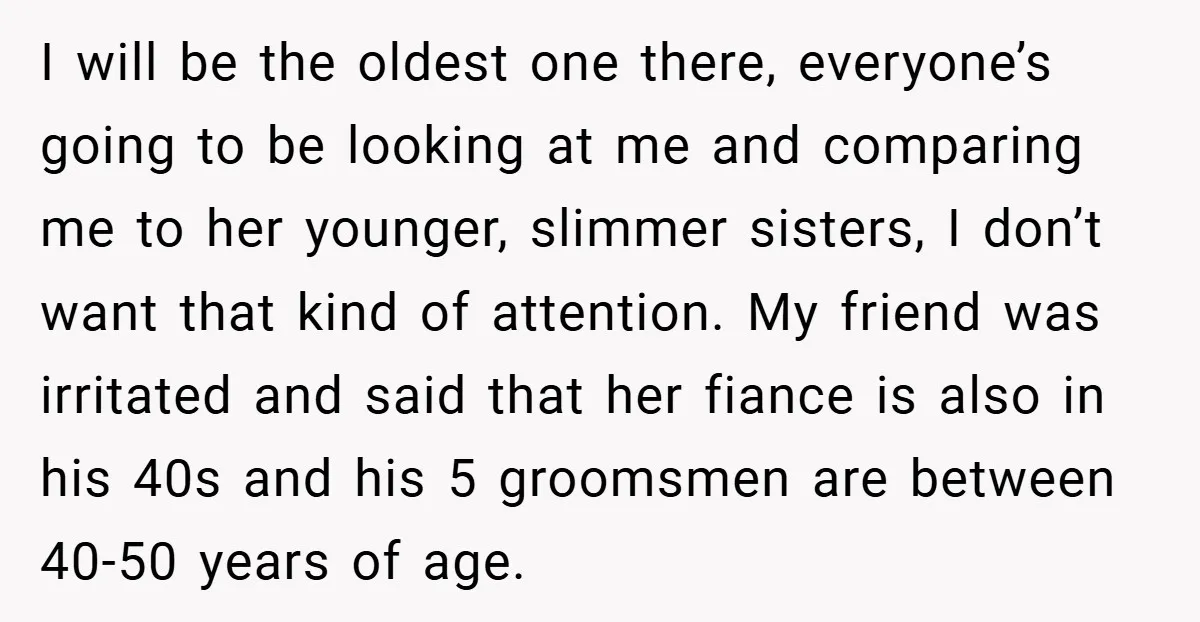 I will be the oldest one there, everyone’s going to be looking at me and comparing me to her younger, slimmer sisters, I don’t want that kind of attention. My...