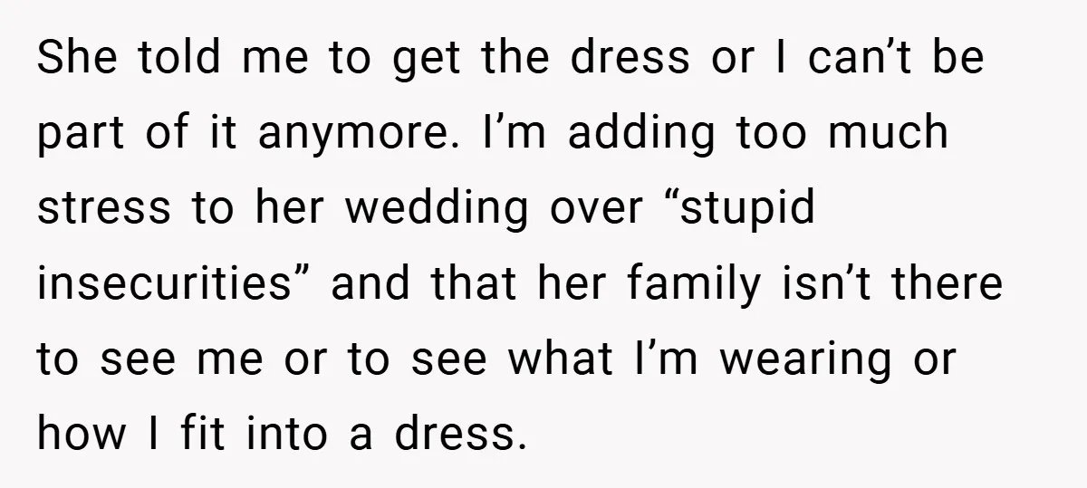 She told me to get the dress or I can’t be part of it anymore. I’m adding too much stress to her wedding over “stupid insecurities” and that her family...