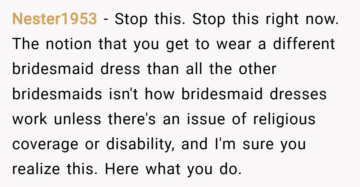 Nester1953 − Stop this. Stop this right now. The notion that you get to wear a different bridesmaid dress than all the other bridesmaids isn't how bridesmaid dresses work unless...