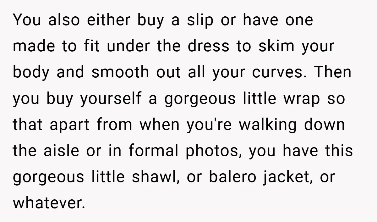 You also either buy a slip or have one made to fit under the dress to skim your body and smooth out all your curves. Then you buy yourself a...
