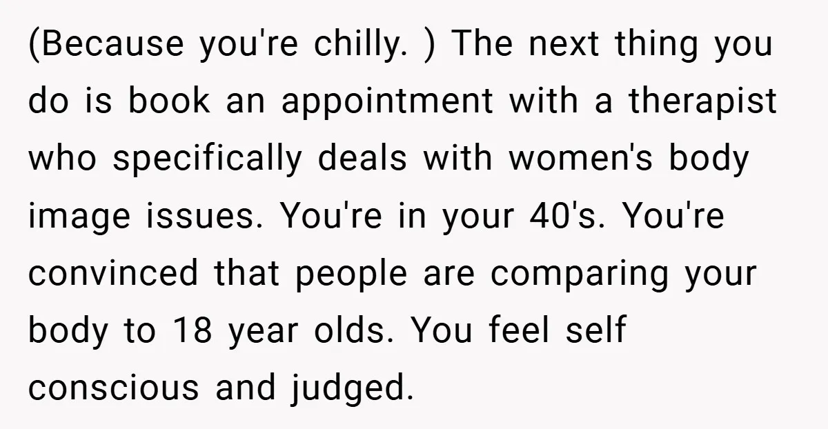 (Because you're chilly. ) The next thing you do is book an appointment with a therapist who specifically deals with women's body image issues. You're in your 40's. You're convinced...