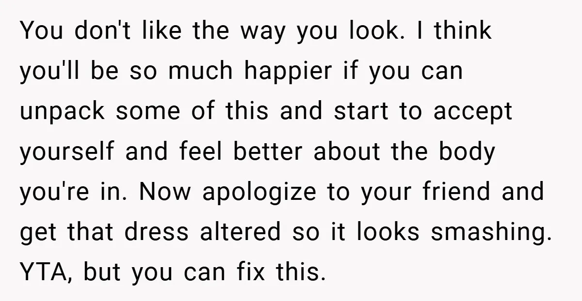 You don't like the way you look. I think you'll be so much happier if you can unpack some of this and start to accept yourself and feel better about...