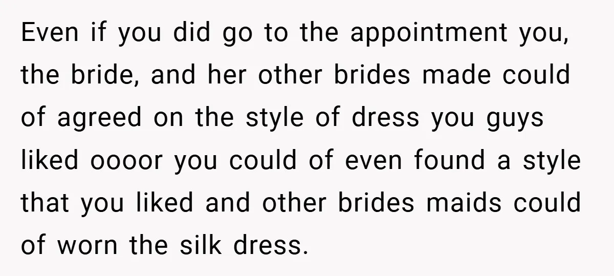 Even if you did go to the appointment you, the bride, and her other brides made could of agreed on the style of dress you guys liked oooor you could...