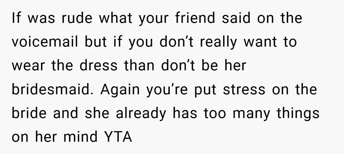 If was rude what your friend said on the voicemail but if you don’t really want to wear the dress than don’t be her bridesmaid. Again you’re put stress on...