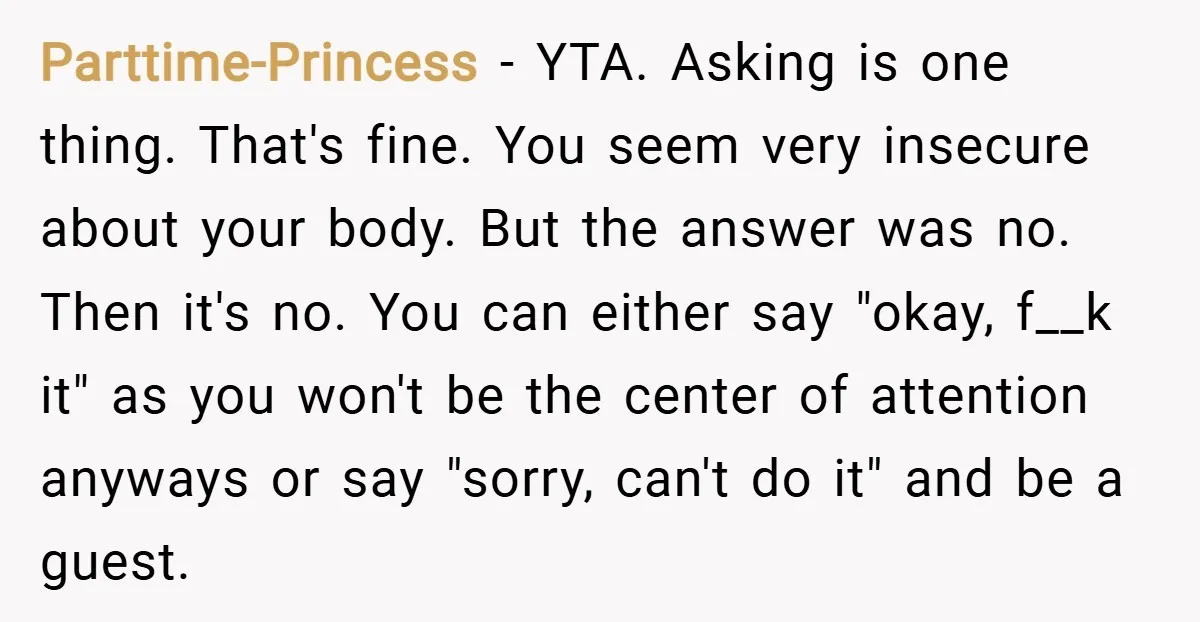 Parttime-Princess − YTA. Asking is one thing. That's fine. You seem very insecure about your body. But the answer was no. Then it's no. You can either say "okay, f__k...