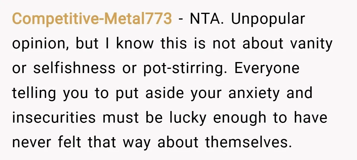 Competitive-Metal773 − NTA. Unpopular opinion, but I know this is not about vanity or selfishness or pot-stirring. Everyone telling you to put aside your anxiety and insecurities must be lucky...