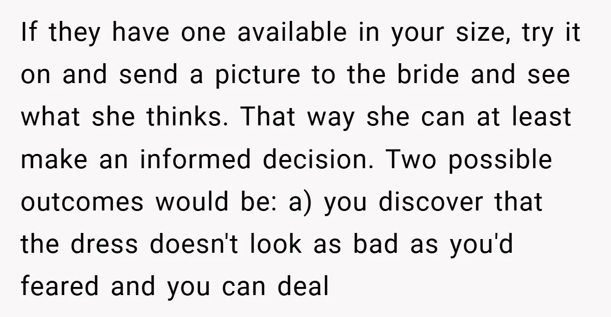 If they have one available in your size, try it on and send a picture to the bride and see what she thinks. That way she can at least make...