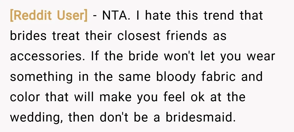 [Reddit User] − NTA. I hate this trend that brides treat their closest friends as accessories. If the bride won't let you wear something in the same bloody fabric and...