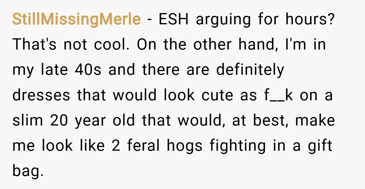 StillMissingMerle − ESH arguing for hours? That's not cool. On the other hand, I'm in my late 40s and there are definitely dresses that would look cute as f__k on...