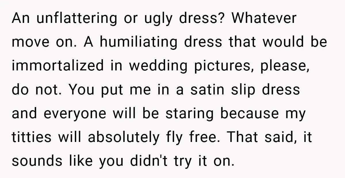An unflattering or ugly dress? Whatever move on. A humiliating dress that would be immortalized in wedding pictures, please, do not. You put me in a satin slip dress and...