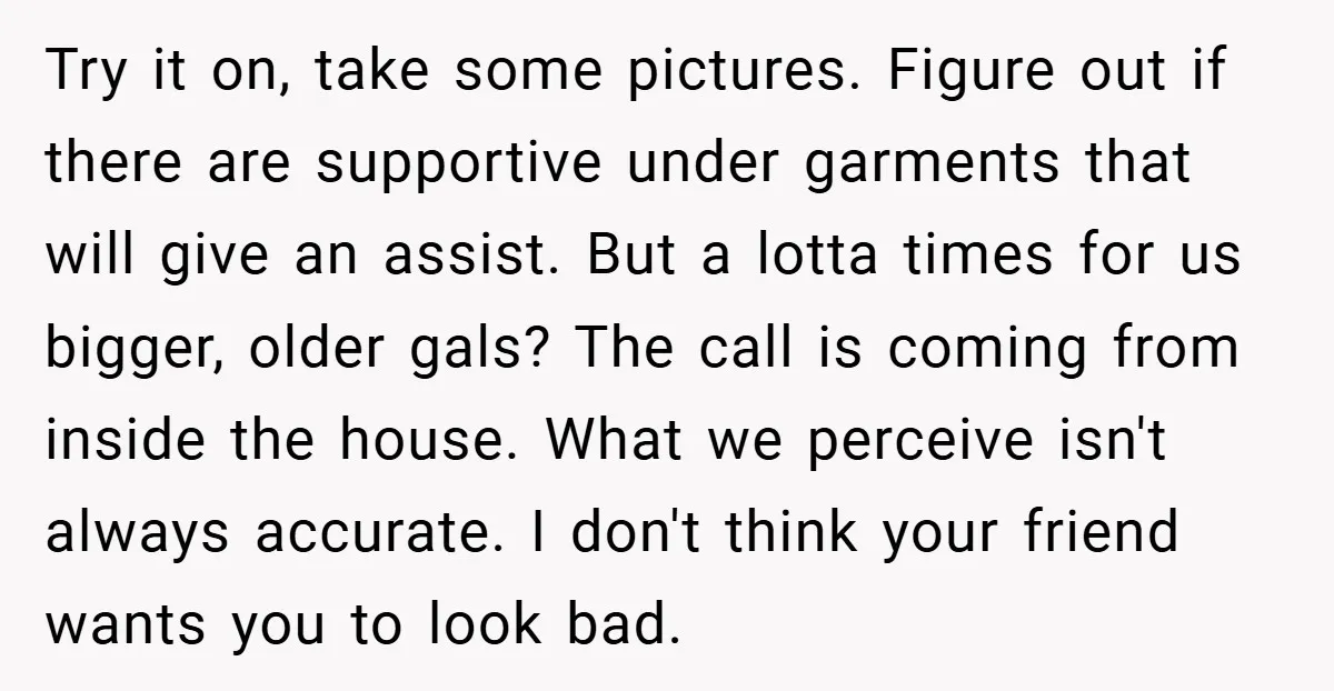 Try it on, take some pictures. Figure out if there are supportive under garments that will give an assist. But a lotta times for us bigger, older gals? The call...