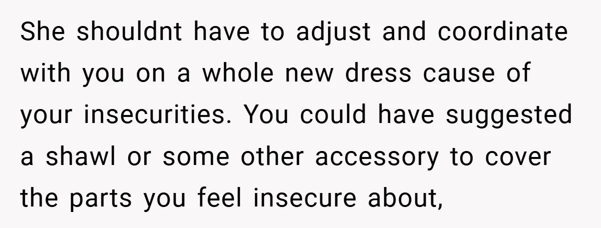 She shouldnt have to adjust and coordinate with you on a whole new dress cause of your insecurities. You could have suggested a shawl or some other accessory to cover...