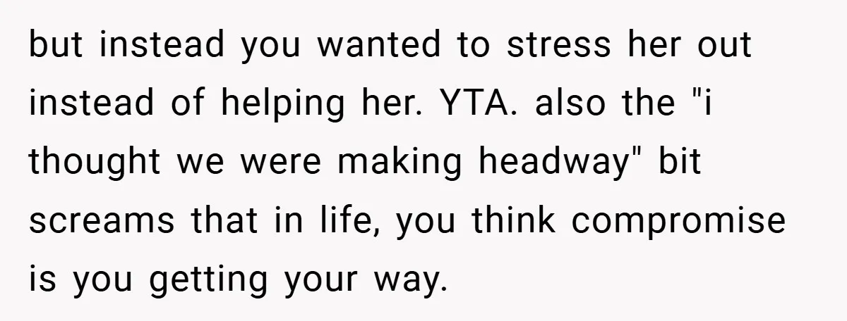 but instead you wanted to stress her out instead of helping her. YTA. also the "i thought we were making headway" bit screams that in life, you think compromise is...