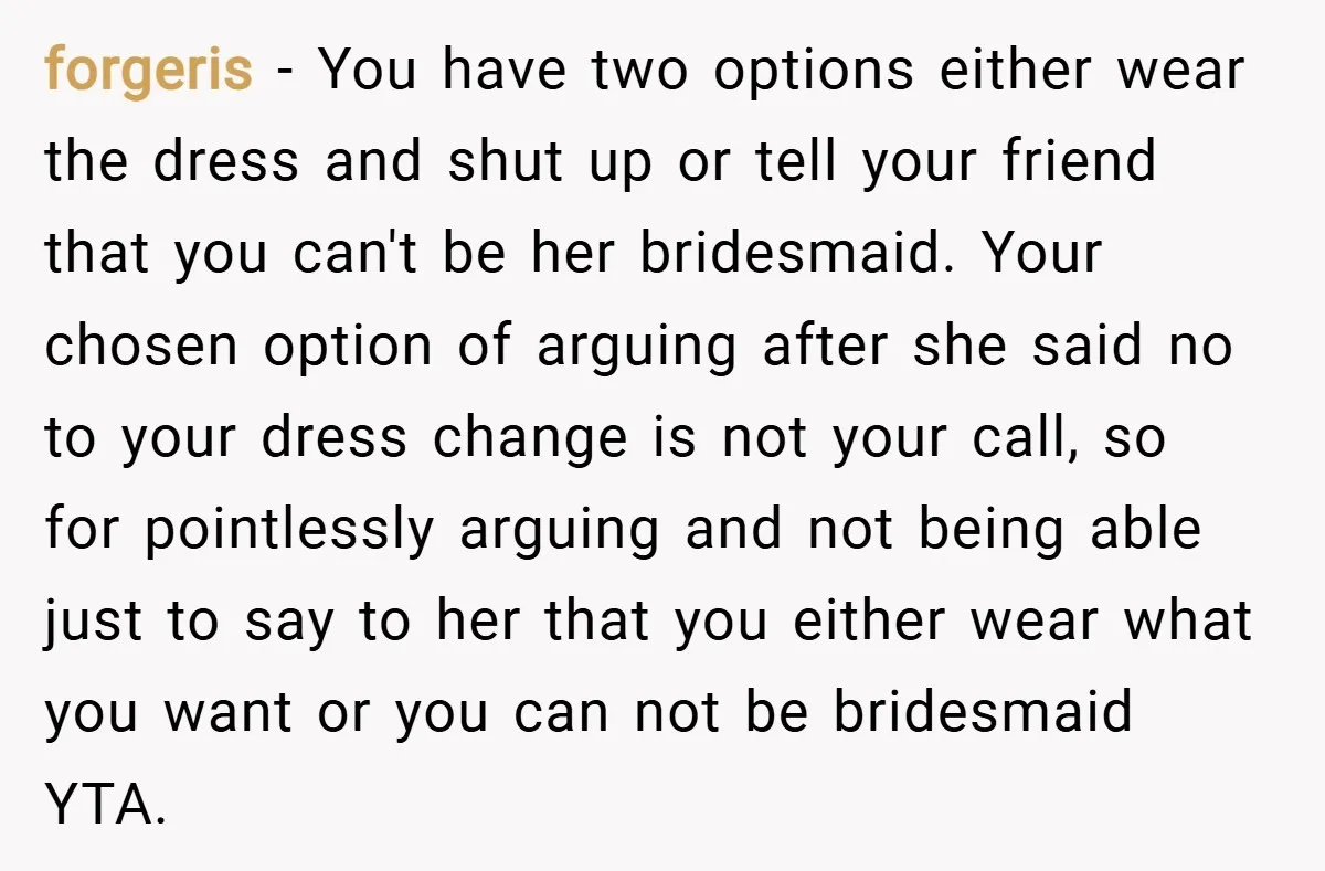 forgeris − You have two options either wear the dress and shut up or tell your friend that you can't be her bridesmaid. Your chosen option of arguing after she...