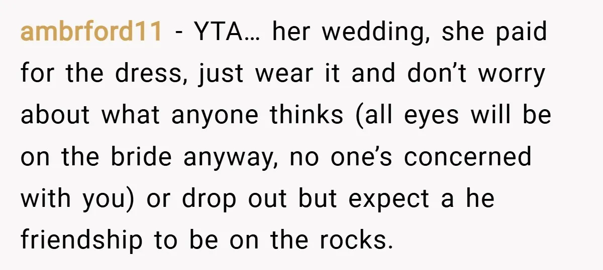 ambrford11 − YTA… her wedding, she paid for the dress, just wear it and don’t worry about what anyone thinks (all eyes will be on the bride anyway, no one’s...
