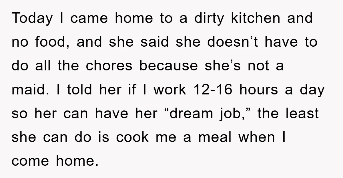 Today I came home to a dirty kitchen and no food, and she said she doesn’t have to do all the chores because she’s not a maid. I told her...