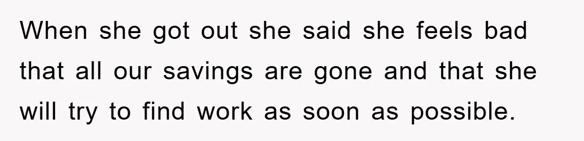 When she got out she said she feels bad that all our savings are gone and that she will try to find work as soon as possible.
