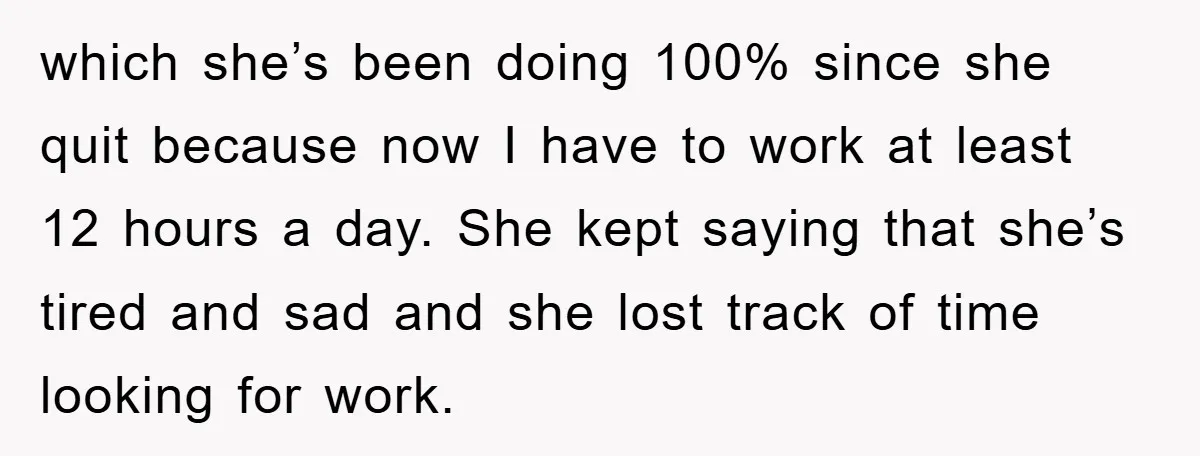 which she’s been doing 100% since she quit because now I have to work at least 12 hours a day. She kept saying that she’s tired and sad and she...