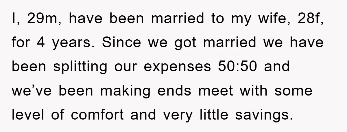 I, 29m, have been married to my wife, 28f, for 4 years. Since we got married we have been splitting our expenses 50:50 and we’ve been making ends meet with...