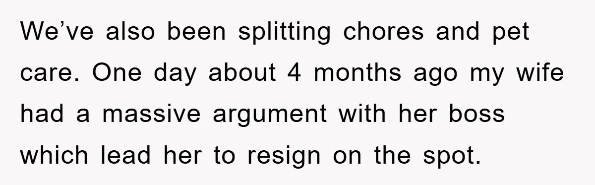We’ve also been splitting chores and pet care. One day about 4 months ago my wife had a massive argument with her boss which lead her to resign on the...