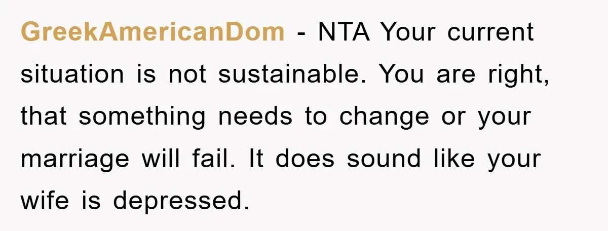 GreekAmericanDom − NTA Your current situation is not sustainable. You are right, that something needs to change or your marriage will fail. It does sound like your wife is depressed.