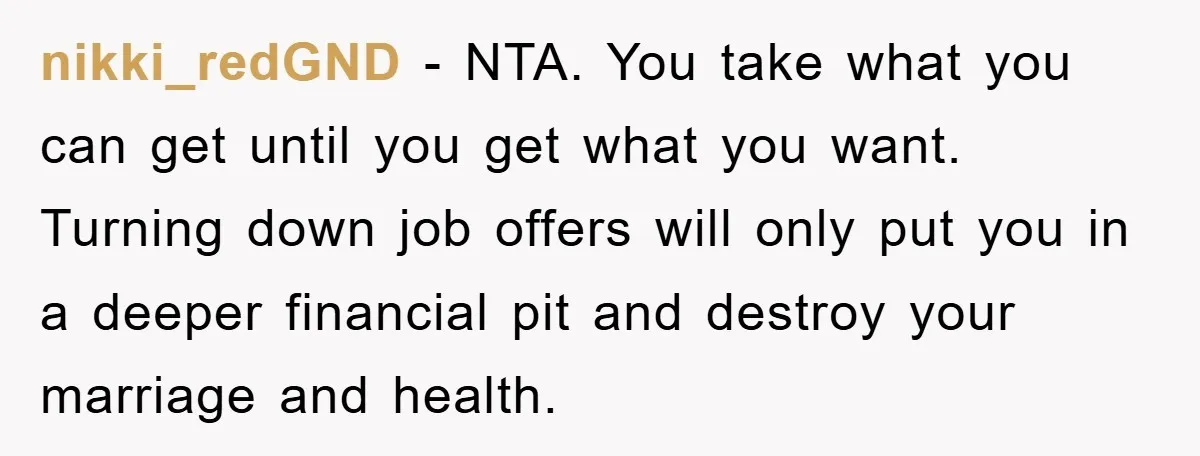 nikki_redGND − NTA. You take what you can get until you get what you want. Turning down job offers will only put you in a deeper financial pit and destroy...