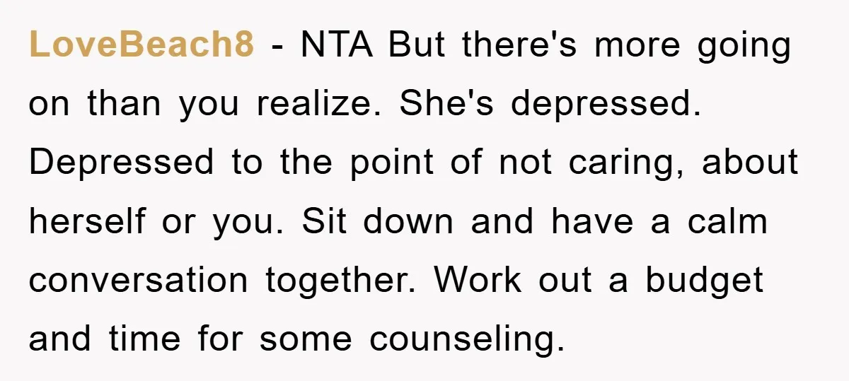 LoveBeach8 − NTA But there's more going on than you realize. She's depressed. Depressed to the point of not caring, about herself or you. Sit down and have a calm...