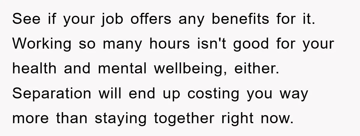 See if your job offers any benefits for it. Working so many hours isn't good for your health and mental wellbeing, either. Separation will end up costing you way more...