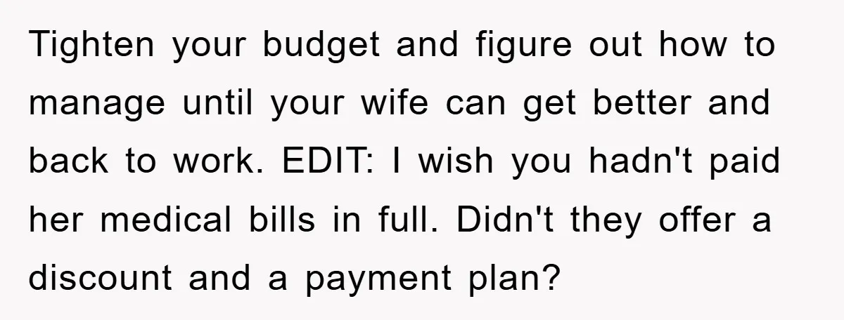 Tighten your budget and figure out how to manage until your wife can get better and back to work. EDIT: I wish you hadn't paid her medical bills in full....