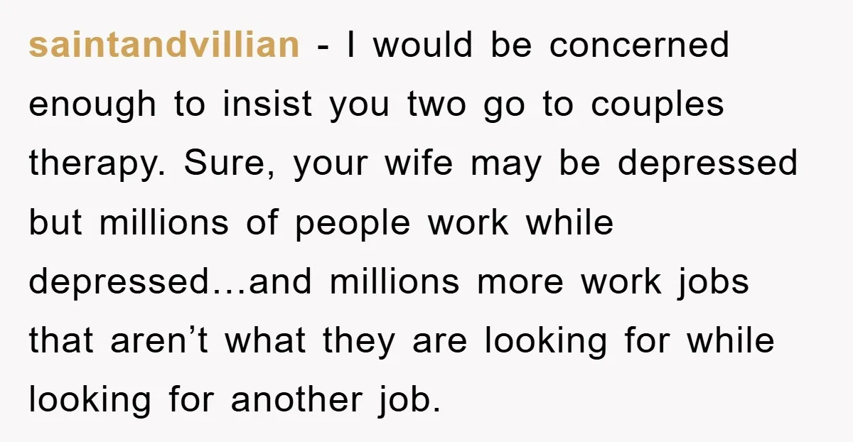 saintandvillian − I would be concerned enough to insist you two go to couples therapy. Sure, your wife may be depressed but millions of people work while depressed…and millions more...