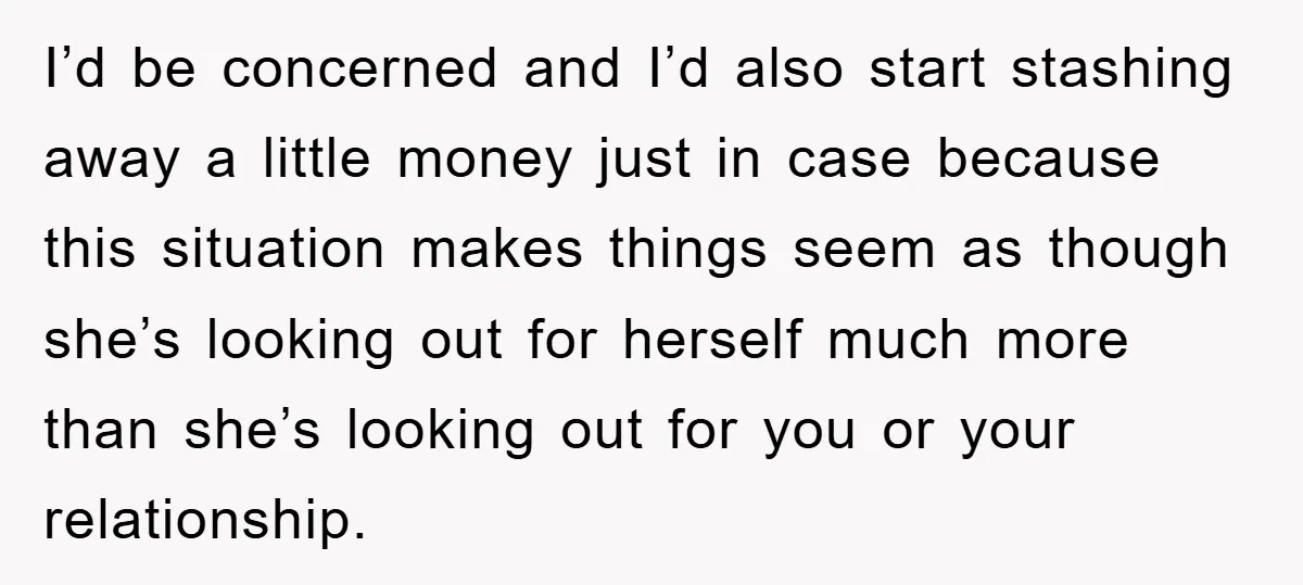 I’d be concerned and I’d also start stashing away a little money just in case because this situation makes things seem as though she’s looking out for herself much more...