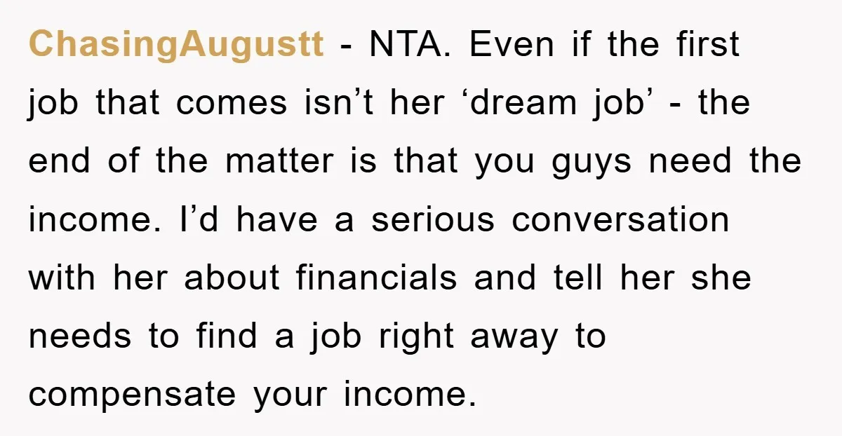 ChasingAugustt − NTA. Even if the first job that comes isn’t her ‘dream job’ - the end of the matter is that you guys need the income. I’d have a...