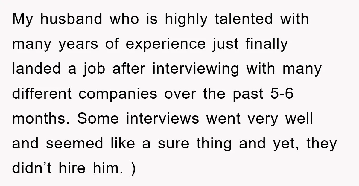 My husband who is highly talented with many years of experience just finally landed a job after interviewing with many different companies over the past 5-6 months. Some interviews went...
