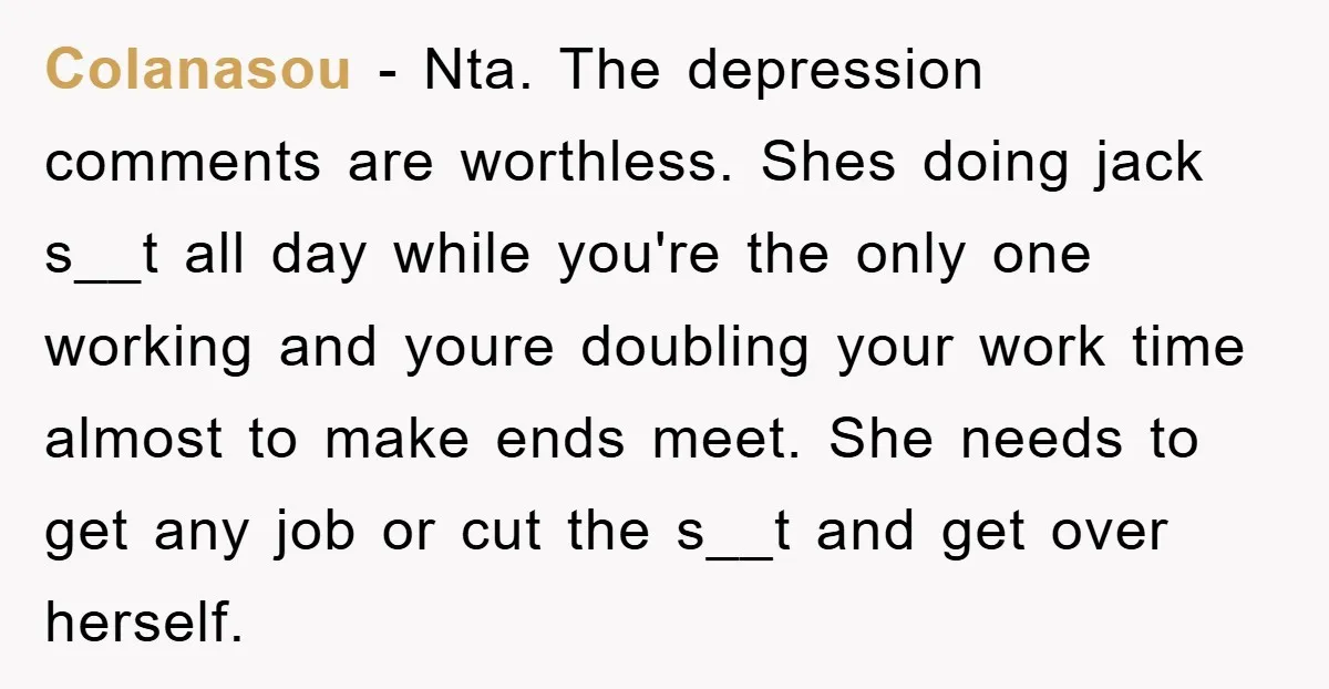 Colanasou − Nta. The depression comments are worthless. Shes doing jack s__t all day while you're the only one working and youre doubling your work time almost to make ends...