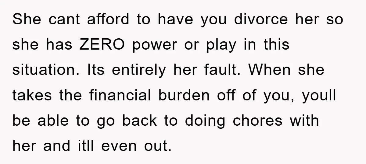 She cant afford to have you divorce her so she has ZERO power or play in this situation. Its entirely her fault. When she takes the financial burden off of...