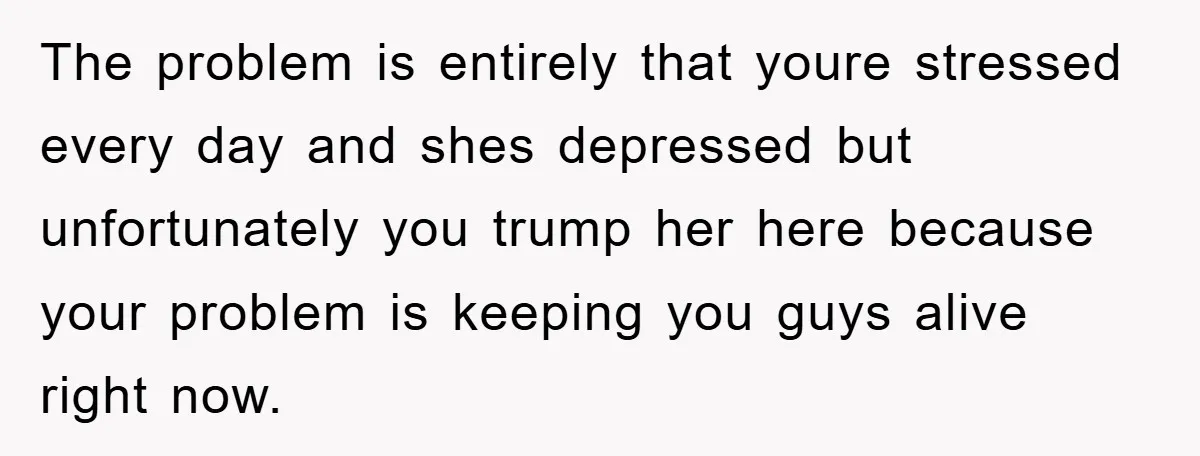The problem is entirely that youre stressed every day and shes depressed but unfortunately you trump her here because your problem is keeping you guys alive right now.