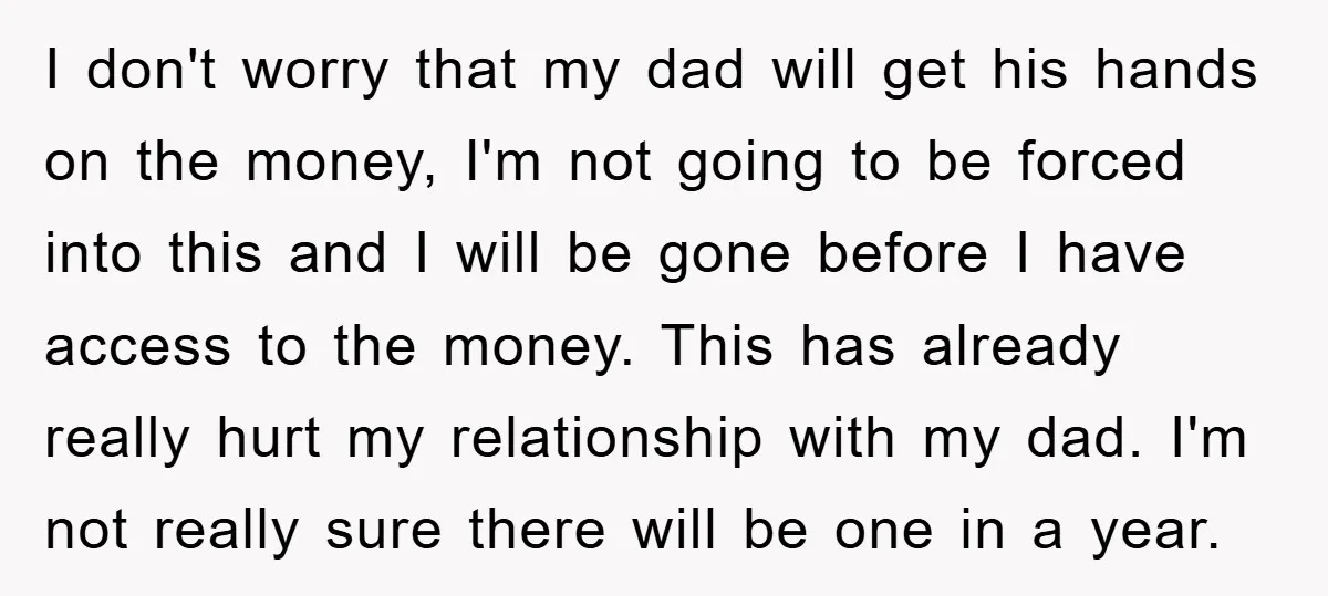 I don't worry that my dad will get his hands on the money, I'm not going to be forced into this and I will be gone before I have access...