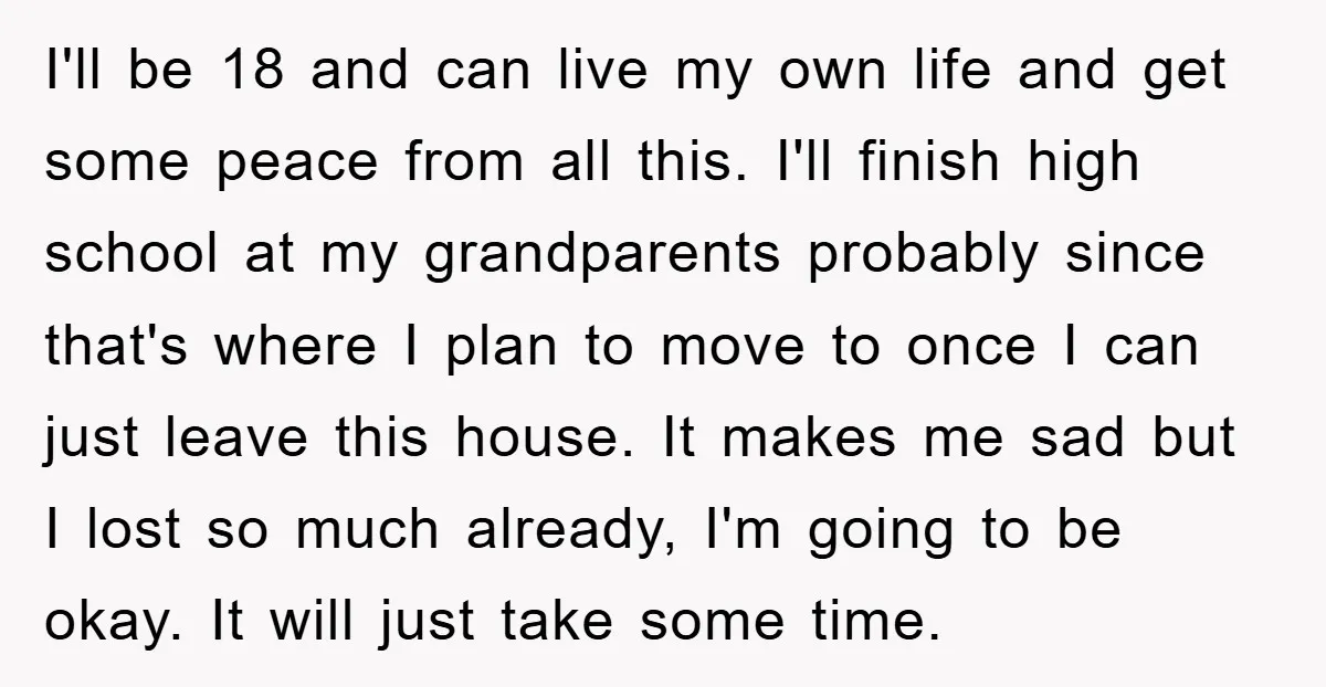 I'll be 18 and can live my own life and get some peace from all this. I'll finish high school at my grandparents probably since that's where I plan to...