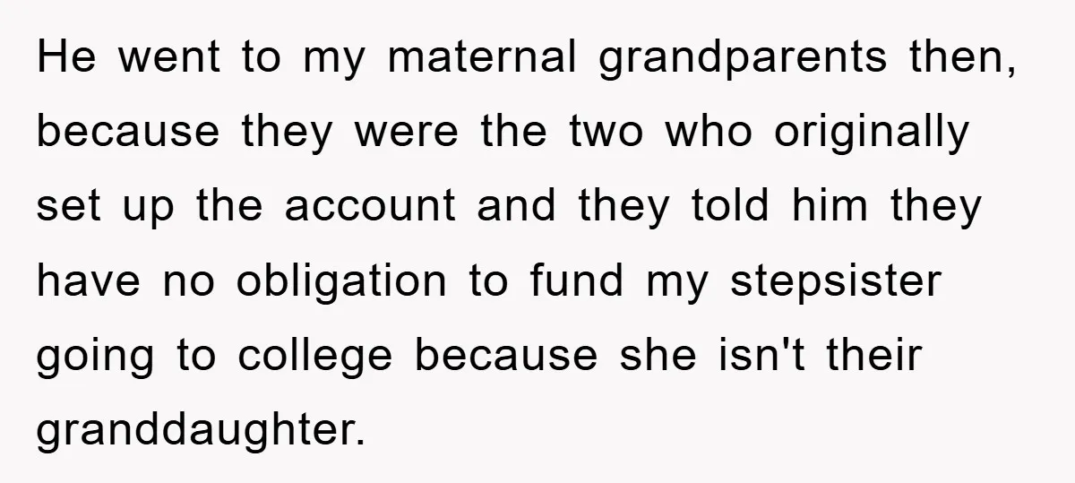 He went to my maternal grandparents then, because they were the two who originally set up the account and they told him they have no obligation to fund my stepsister...