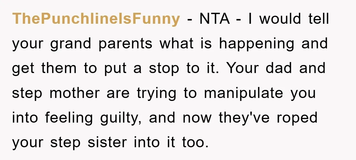 ThePunchlineIsFunny − NTA - I would tell your grand parents what is happening and get them to put a stop to it. Your dad and step mother are trying to...