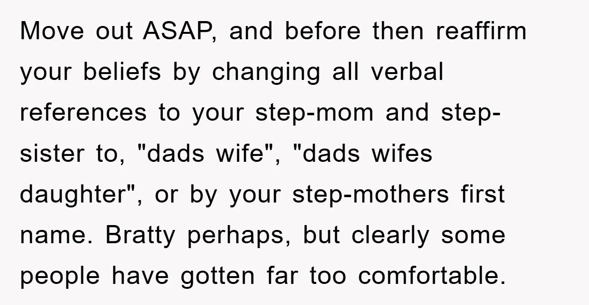 Move out ASAP, and before then reaffirm your beliefs by changing all verbal references to your step-mom and step-sister to, "dads wife", "dads wifes daughter", or by your step-mothers first...