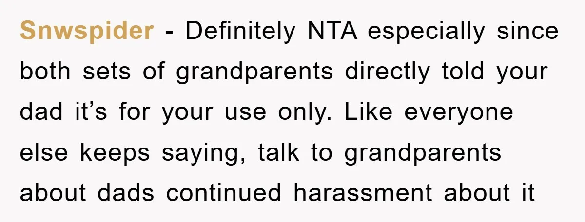 Snwspider − Definitely NTA especially since both sets of grandparents directly told your dad it’s for your use only. Like everyone else keeps saying, talk to grandparents about dads continued...