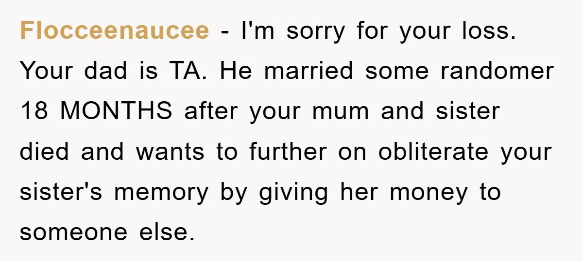 Flocceenaucee − I'm sorry for your loss. Your dad is TA. He married some randomer 18 MONTHS after your mum and sister died and wants to further on obliterate your...