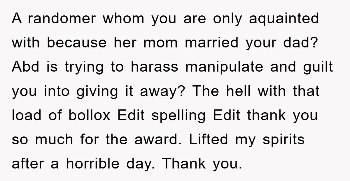 A randomer whom you are only aquainted with because her mom married your dad? Abd is trying to harass manipulate and guilt you into giving it away? The hell with...