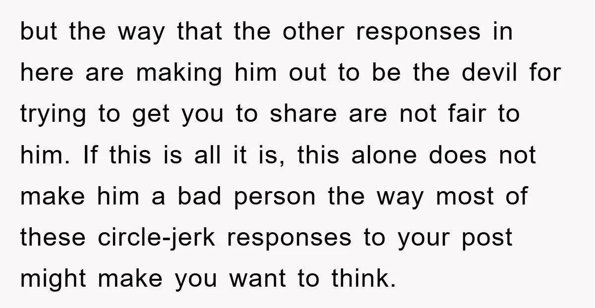 but the way that the other responses in here are making him out to be the devil for trying to get you to share are not fair to him. If...