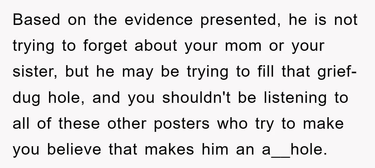 Based on the evidence presented, he is not trying to forget about your mom or your sister, but he may be trying to fill that grief-dug hole, and you shouldn't...